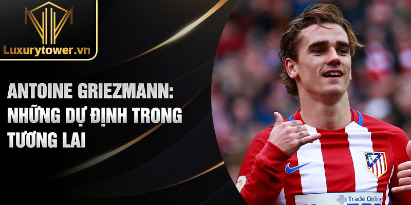 Antoine Griezmann: Vẻ Đẹp Của Tài Năng Bóng Đá Thế Giới 3 Antoine Griezmann: những dự định trong tương lai